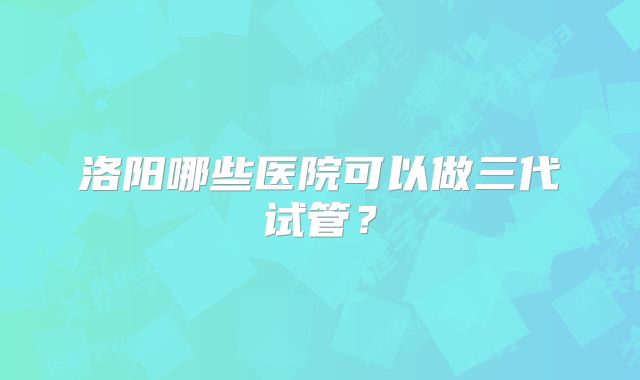 洛阳哪些医院可以做三代试管？
