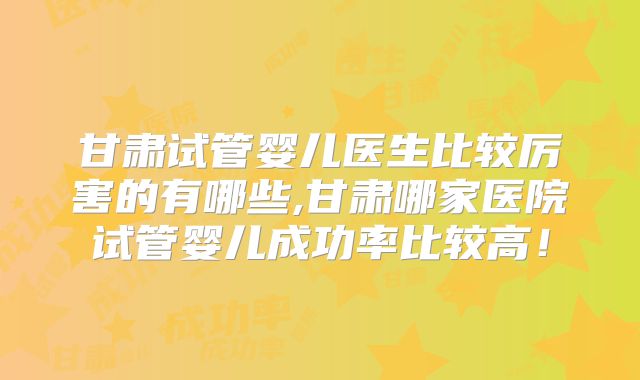 甘肃试管婴儿医生比较厉害的有哪些,甘肃哪家医院试管婴儿成功率比较高！