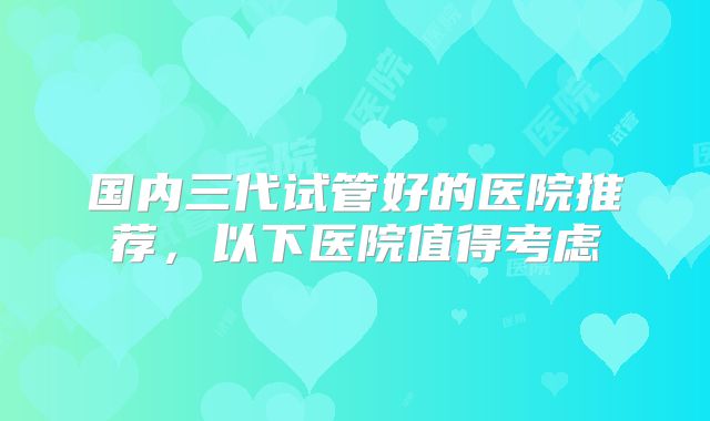国内三代试管好的医院推荐，以下医院值得考虑