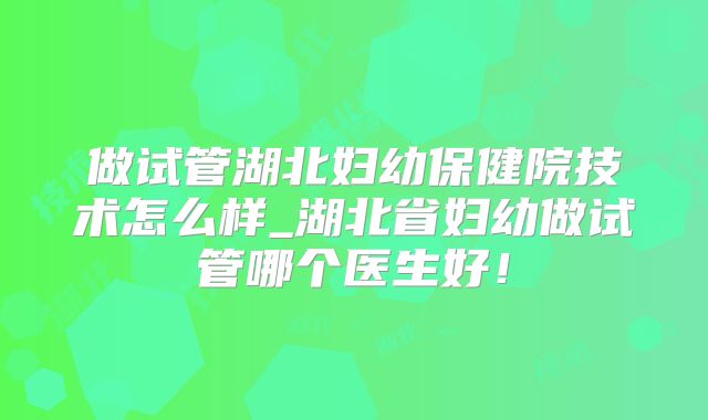 做试管湖北妇幼保健院技术怎么样_湖北省妇幼做试管哪个医生好!