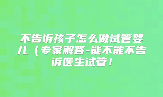 不告诉孩子怎么做试管婴儿(专家解答-能不能不告诉医生试管!