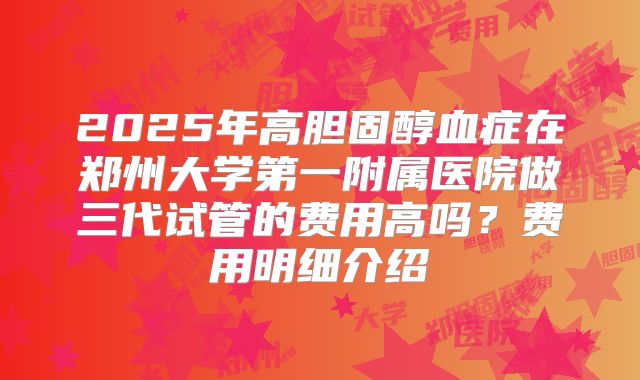 2025年高胆固醇血症在郑州大学第一附属医院做三代试管的费用高吗？费用明细介绍
