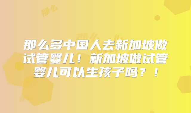 那么多中国人去新加坡做试管婴儿！新加坡做试管婴儿可以生孩子吗？！