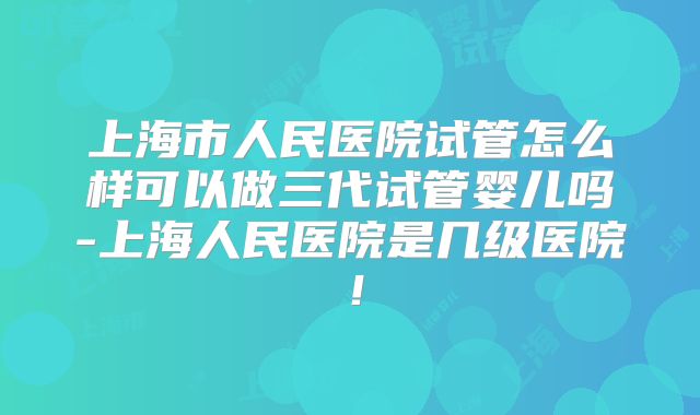 上海市人民医院试管怎么样可以做三代试管婴儿吗-上海人民医院是几级医院！