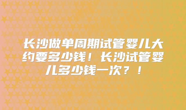 长沙做单周期试管婴儿大约要多少钱！长沙试管婴儿多少钱一次？！