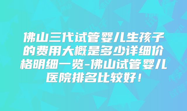 佛山三代试管婴儿生孩子的费用大概是多少详细价格明细一览-佛山试管婴儿医院排名比较好！