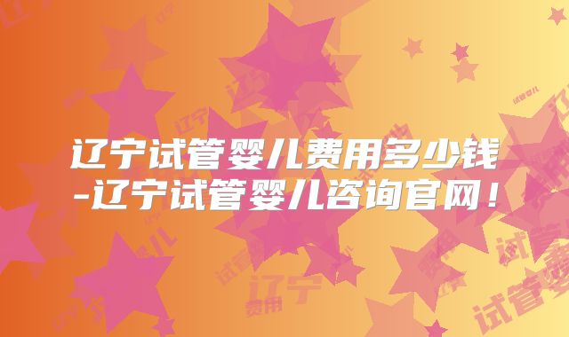 辽宁试管婴儿费用多少钱-辽宁试管婴儿咨询官网!