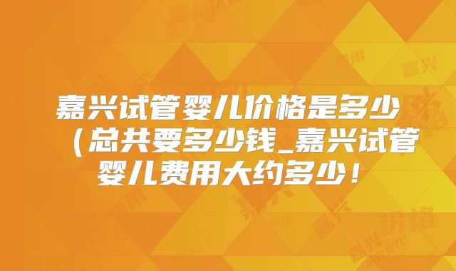 嘉兴试管婴儿价格是多少(总共要多少钱_嘉兴试管婴儿费用大约多少!