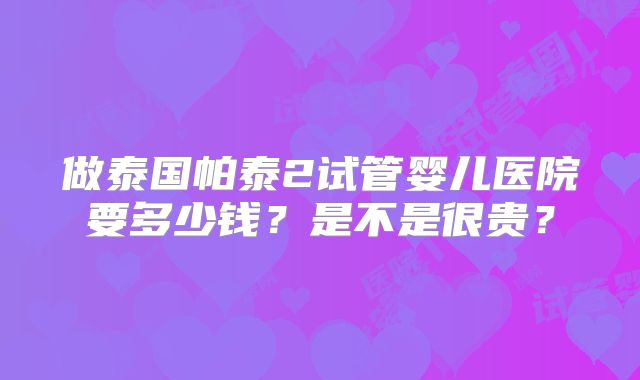 做泰国帕泰2试管婴儿医院要多少钱？是不是很贵？