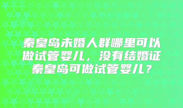 秦皇岛未婚人群哪里可以做试管婴儿，没有结婚证秦皇岛可做试管婴儿？