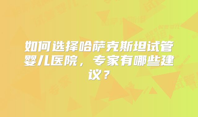 如何选择哈萨克斯坦试管婴儿医院,专家有哪些建议?