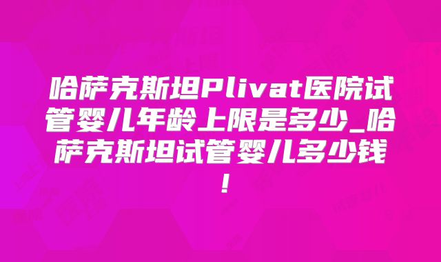 哈萨克斯坦Plivat医院试管婴儿年龄上限是多少_哈萨克斯坦试管婴儿多少钱！