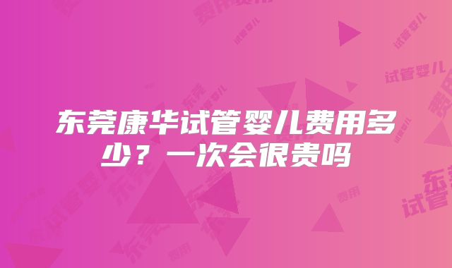 东莞康华试管婴儿费用多少？一次会很贵吗