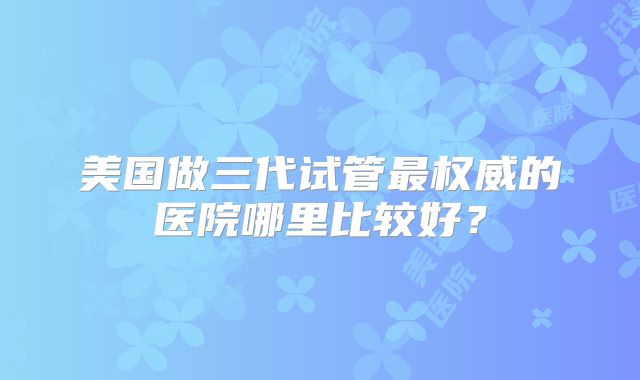 美国做三代试管最权威的医院哪里比较好?