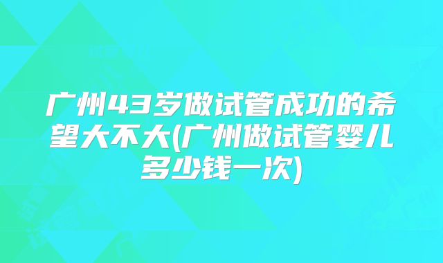 广州43岁做试管成功的希望大不大(广州做试管婴儿多少钱一次)