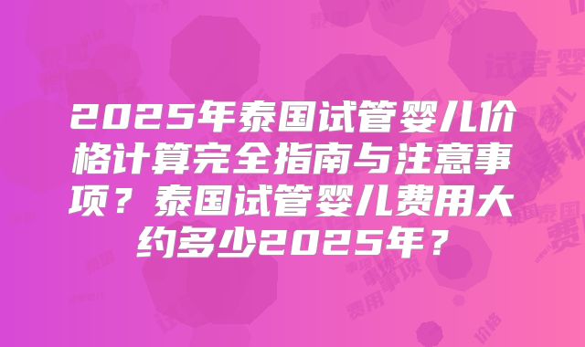 2025年泰国试管婴儿价格计算完全指南与注意事项？泰国试管婴儿费用大约多少2025年？