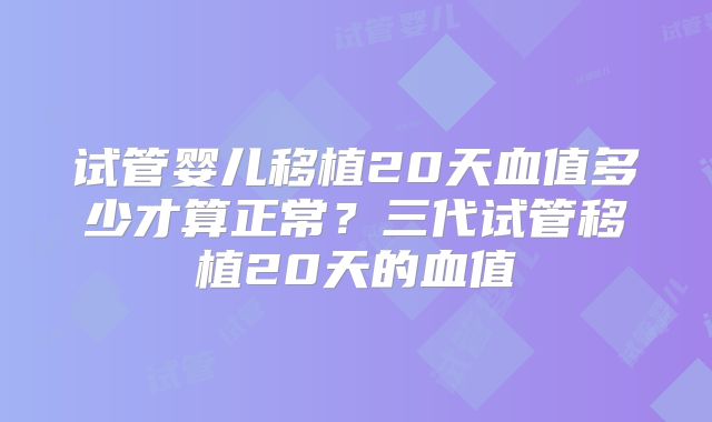 试管婴儿移植20天血值多少才算正常？三代试管移植20天的血值