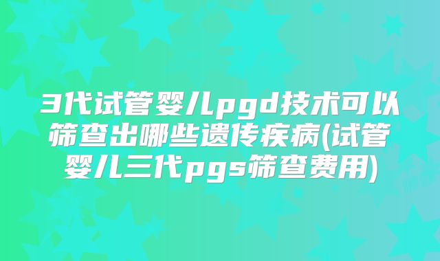 3代试管婴儿pgd技术可以筛查出哪些遗传疾病(试管婴儿三代pgs筛查费用)
