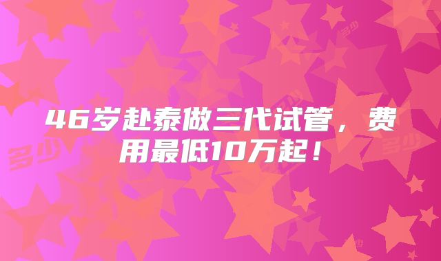 46岁赴泰做三代试管，费用最低10万起！