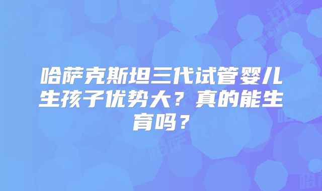 哈萨克斯坦三代试管婴儿生孩子优势大？真的能生育吗？