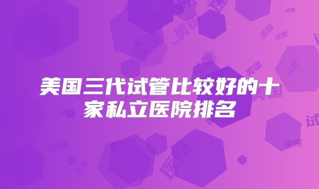 美国三代试管比较好的十家私立医院排名