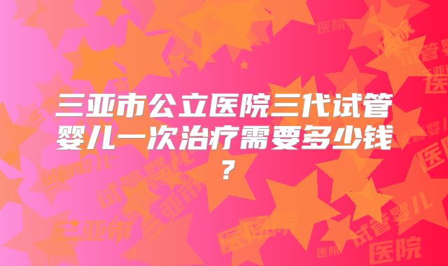 三亚市公立医院三代试管婴儿一次治疗需要多少钱?