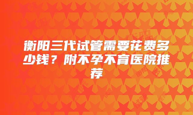衡阳三代试管需要花费多少钱?附不孕不育医院推荐