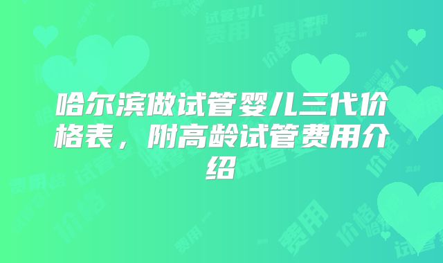 哈尔滨做试管婴儿三代价格表，附高龄试管费用介绍