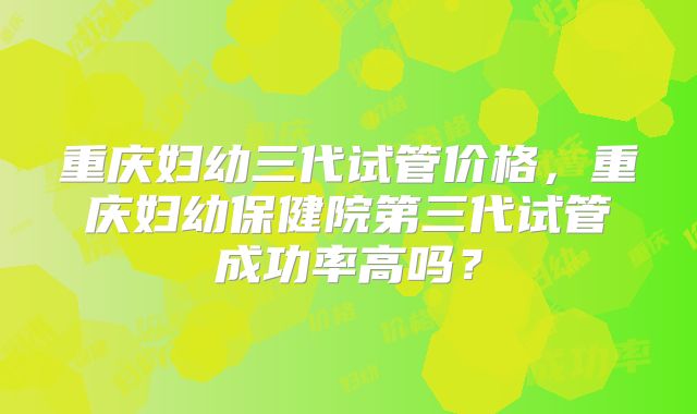 重庆妇幼三代试管价格，重庆妇幼保健院第三代试管成功率高吗？