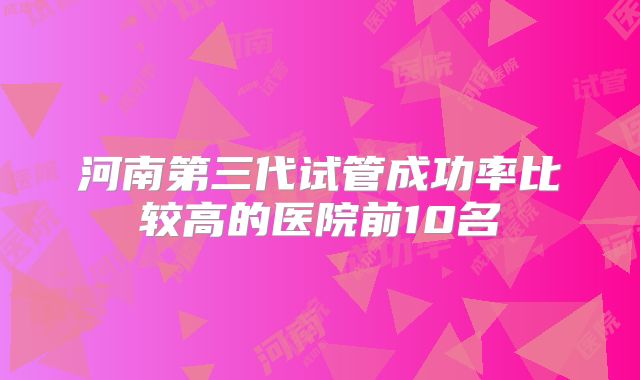 河南第三代试管成功率比较高的医院前10名