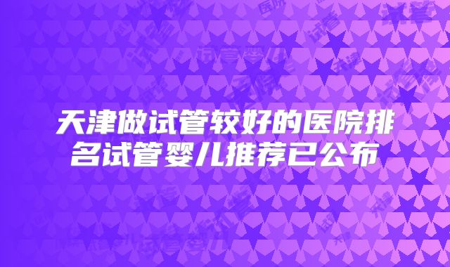 天津做试管较好的医院排名试管婴儿推荐已公布
