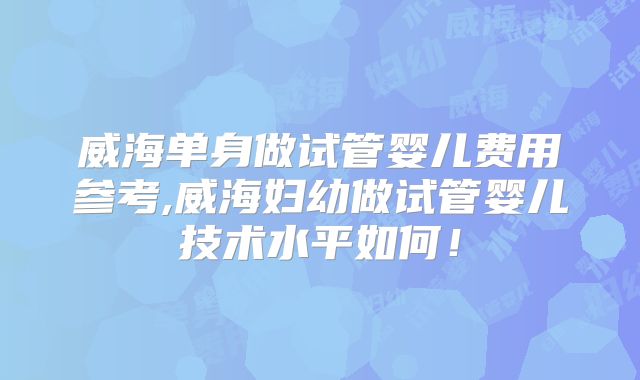威海单身做试管婴儿费用参考,威海妇幼做试管婴儿技术水平如何！