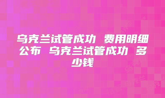 乌克兰试管成功 费用明细公布 乌克兰试管成功 多少钱