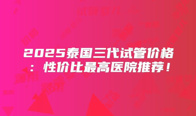 2025泰国三代试管价格：性价比最高医院推荐！