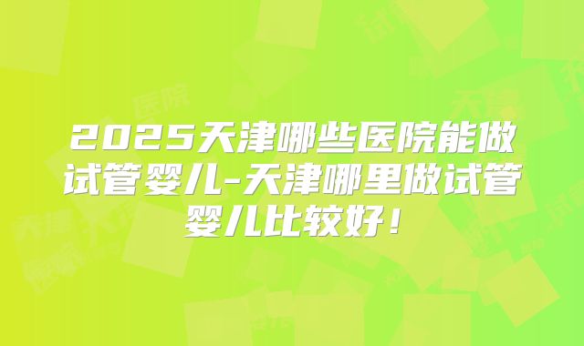 2025天津哪些医院能做试管婴儿-天津哪里做试管婴儿比较好！