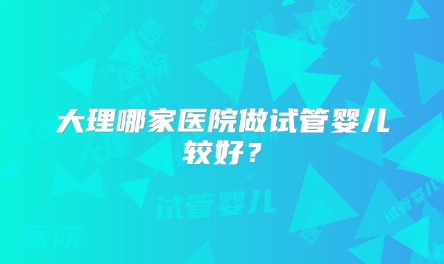 大理哪家医院做试管婴儿较好?