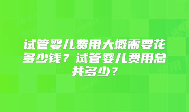 试管婴儿费用大概需要花多少钱？试管婴儿费用总共多少？