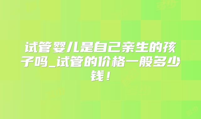 试管婴儿是自己亲生的孩子吗_试管的价格一般多少钱!