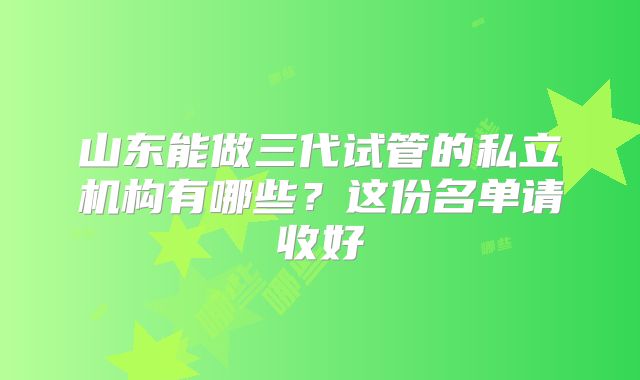 山东能做三代试管的私立机构有哪些?这份名单请收好