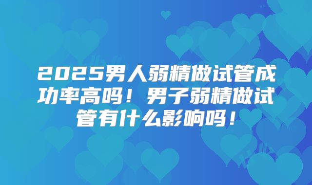 2025男人弱精做试管成功率高吗！男子弱精做试管有什么影响吗！