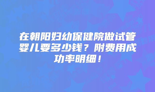 在朝阳妇幼保健院做试管婴儿要多少钱?附费用成功率明细!