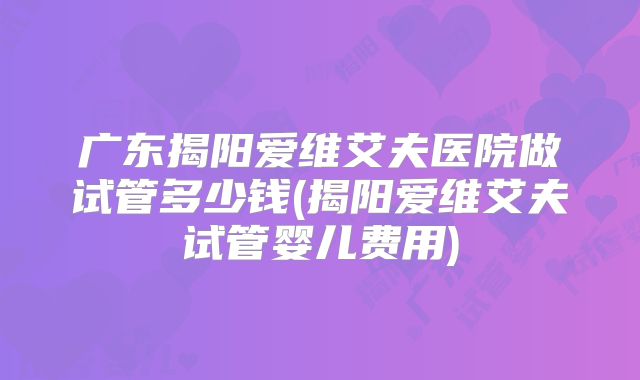 广东揭阳爱维艾夫医院做试管多少钱(揭阳爱维艾夫试管婴儿费用)