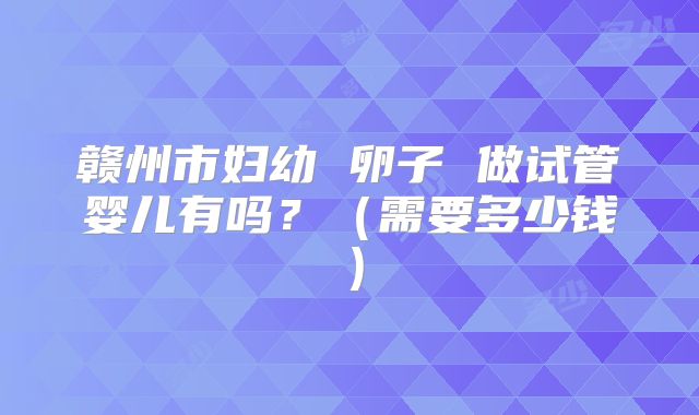 赣州市妇幼 卵子 做试管婴儿有吗?(需要多少钱)