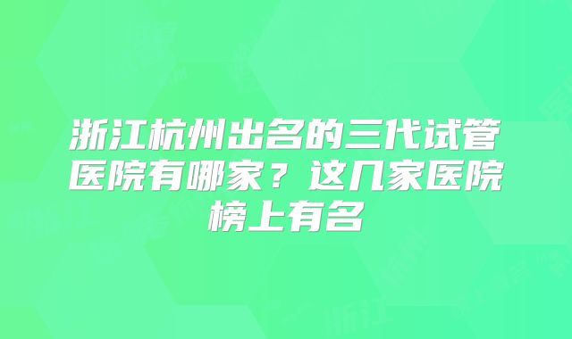 浙江杭州出名的三代试管医院有哪家？这几家医院榜上有名
