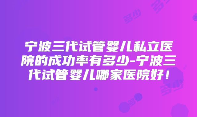 宁波三代试管婴儿私立医院的成功率有多少-宁波三代试管婴儿哪家医院好！
