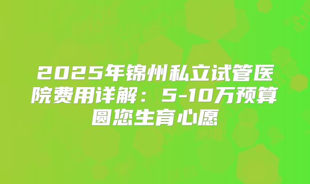 2025年锦州私立试管医院费用详解：5-10万预算圆您生育心愿