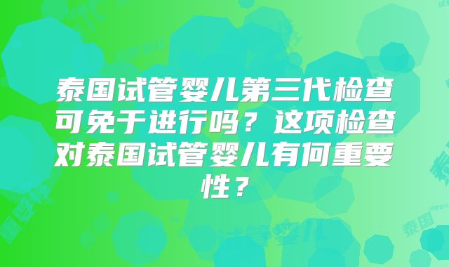 泰国试管婴儿第三代检查可免于进行吗？这项检查对泰国试管婴儿有何重要性？