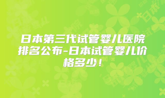 日本第三代试管婴儿医院排名公布-日本试管婴儿价格多少！