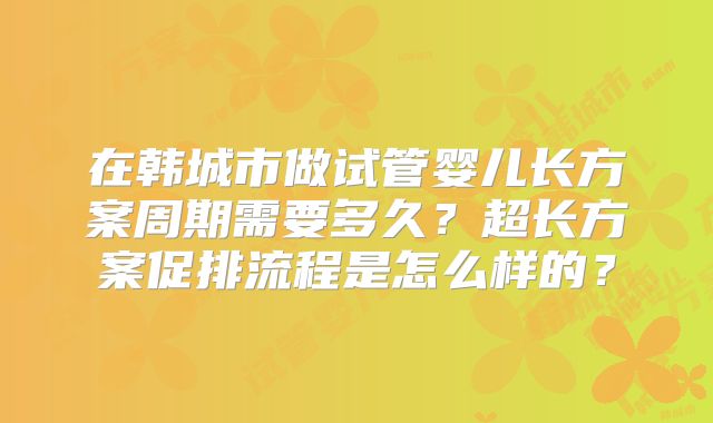 在韩城市做试管婴儿长方案周期需要多久？超长方案促排流程是怎么样的？