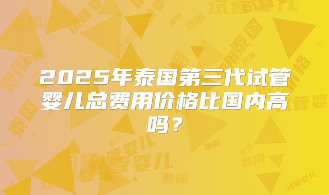 2025年泰国第三代试管婴儿总费用价格比国内高吗？
